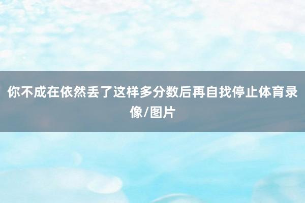 你不成在依然丢了这样多分数后再自找停止体育录像/图片