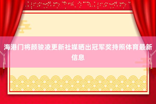 海港门将颜骏凌更新社媒晒出冠军奖持照体育最新信息