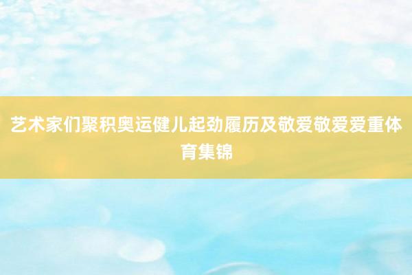 艺术家们聚积奥运健儿起劲履历及敬爱敬爱爱重体育集锦