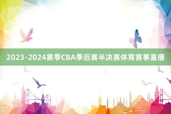 2023-2024赛季CBA季后赛半决赛体育赛事直播