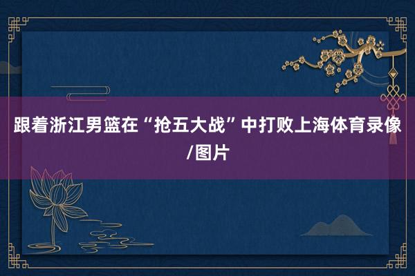 跟着浙江男篮在“抢五大战”中打败上海体育录像/图片