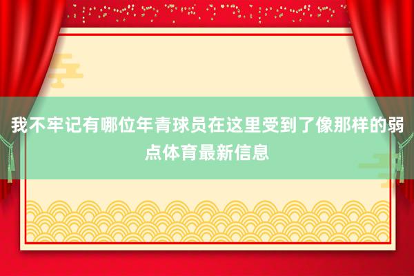 我不牢记有哪位年青球员在这里受到了像那样的弱点体育最新信息