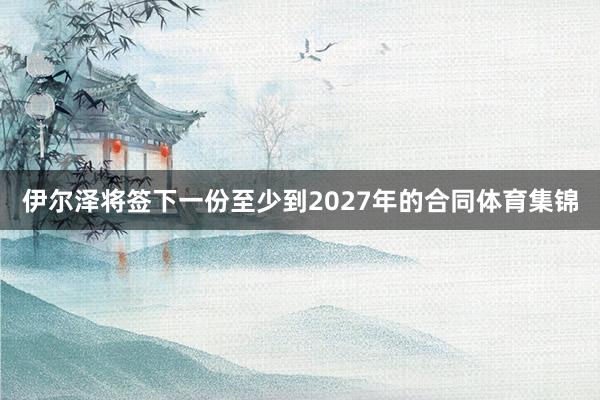 伊尔泽将签下一份至少到2027年的合同体育集锦