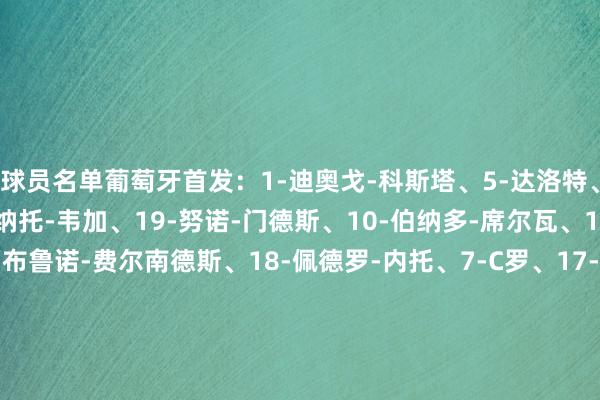 球员名单葡萄牙首发：1-迪奥戈-科斯塔、5-达洛特、4-安东尼奥-、13-雷纳托-韦加、19-努诺-门德斯、10-伯纳多-席尔瓦、15-若昂-内维斯、8-布鲁诺-费尔南德斯、18-佩德罗-内托、7-C罗、17-莱奥替补：12-若泽-萨、22-鲁伊-席尔瓦、2-塞梅多、3-托马斯-阿劳若、6-萨穆-科斯塔、9-特林康、11-菲利克斯、14-努诺-塔瓦雷斯、16-奥塔维奥、20-坎塞洛、21-弗朗西斯