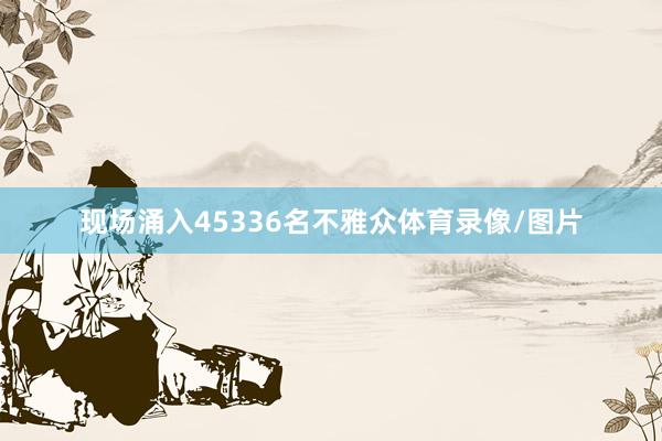 现场涌入45336名不雅众体育录像/图片