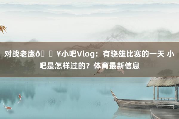 对战老鹰🎥小吧Vlog：有骁雄比赛的一天 小吧是怎样过的？体育最新信息