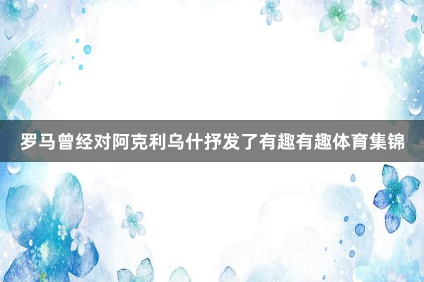 罗马曾经对阿克利乌什抒发了有趣有趣体育集锦