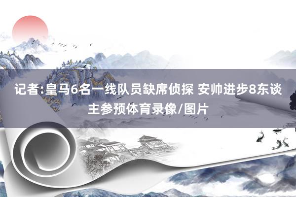 记者:皇马6名一线队员缺席侦探 安帅进步8东谈主参预体育录像/图片