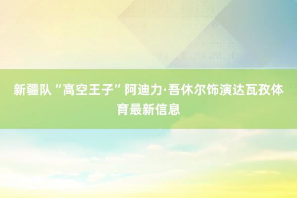 新疆队“高空王子”阿迪力·吾休尔饰演达瓦孜体育最新信息