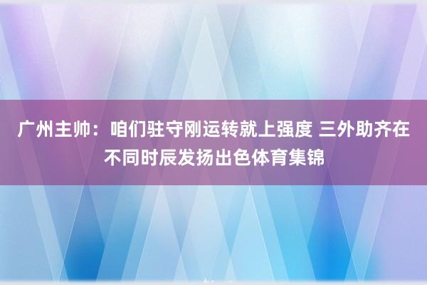 广州主帅：咱们驻守刚运转就上强度 三外助齐在不同时辰发扬出色体育集锦