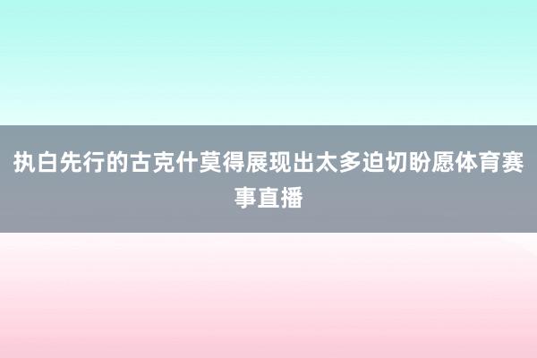 执白先行的古克什莫得展现出太多迫切盼愿体育赛事直播