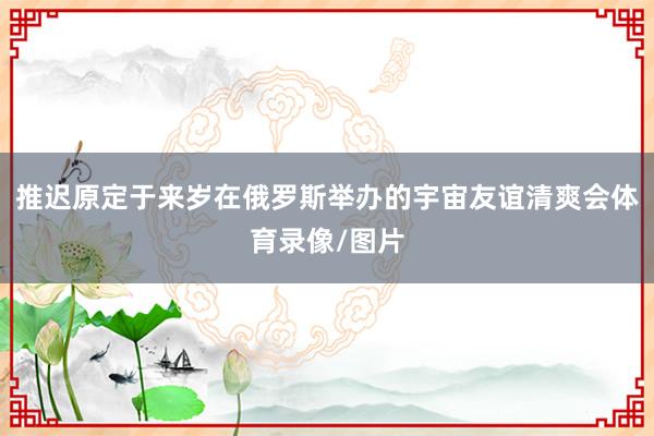 推迟原定于来岁在俄罗斯举办的宇宙友谊清爽会体育录像/图片