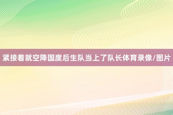 紧接着就空降国度后生队当上了队长体育录像/图片