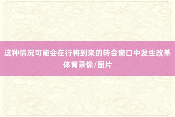 这种情况可能会在行将到来的转会窗口中发生改革体育录像/图片