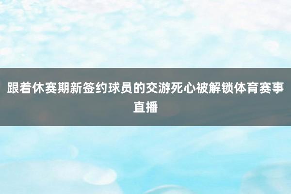 跟着休赛期新签约球员的交游死心被解锁体育赛事直播