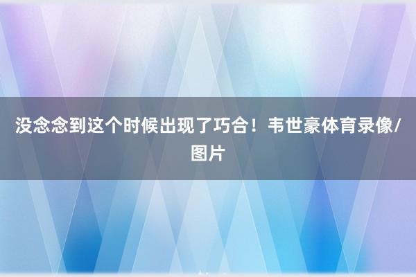 没念念到这个时候出现了巧合！韦世豪体育录像/图片